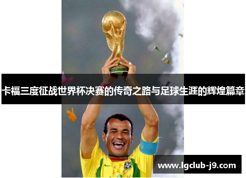 卡福三度征战世界杯决赛的传奇之路与足球生涯的辉煌篇章