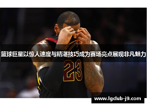 篮球巨星以惊人速度与精湛技巧成为赛场亮点展现非凡魅力