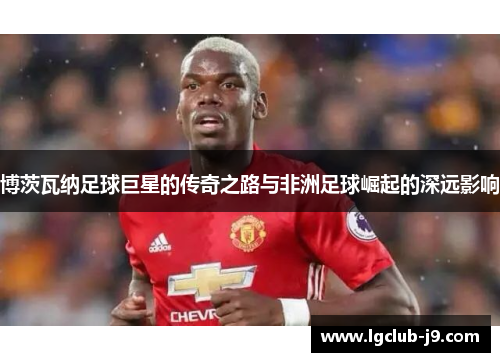 博茨瓦纳足球巨星的传奇之路与非洲足球崛起的深远影响