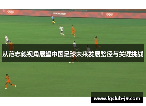 从范志毅视角展望中国足球未来发展路径与关键挑战