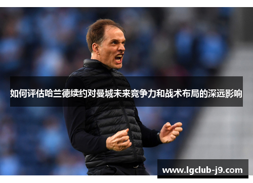 如何评估哈兰德续约对曼城未来竞争力和战术布局的深远影响
