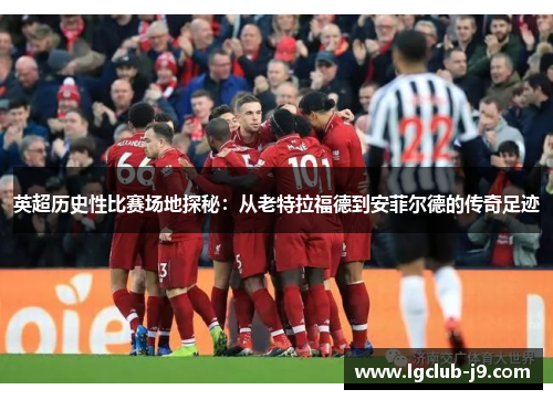 英超历史性比赛场地探秘：从老特拉福德到安菲尔德的传奇足迹