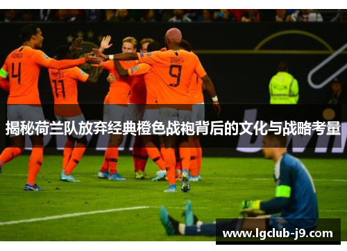 揭秘荷兰队放弃经典橙色战袍背后的文化与战略考量
